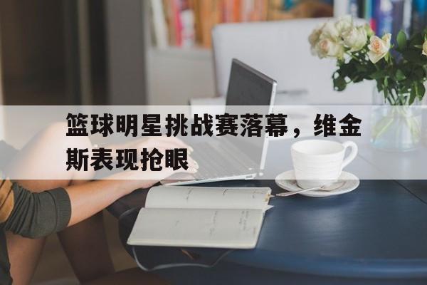 篮球明星挑战赛落幕，维金斯表现抢眼